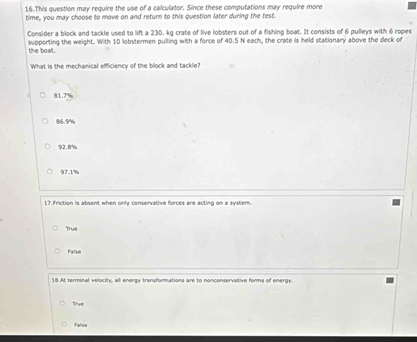 This question may require the use of a calculator. Since these computations may require more
time, you may choose to move on and return to this question later during the test.
Consider a block and tackle used to lift a 230. kg crate of live lobsters out of a fishing boat. It consists of 6 pulleys with 6 ropes
supporting the weight. With 10 lobstermen pulling with a force of 40.5 N each, the crate is held stationary above the deck of
the boat.
What is the mechanical efficiency of the block and tackle?
81.7%
86.9%
92.8%
97.1%
17.Friction is absent when only conservative forces are acting on a system.
True
False
18.At terminal velocity, all energy transformations are to nonconservative forms of energy.
True
False