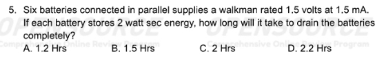 Six batteries connected in parallel supplies a walkman rated 1.5 volts at 1.5 mA.
If each battery stores 2 watt sec energy, how long will it take to drain the batteries
completely?
A. 1.2 Hrs B. 1.5 Hrs C. 2 Hrs D. 2.2 Hrs