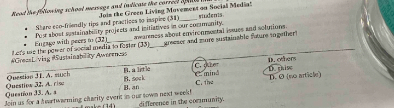 Read the following school message and indicate the correct option 
Join the Green Living Movement on Social Media!
Share eco-friendly tips and practices to inspire (31)_ students.
Post about sustainability projects and initiatives in our community.
Engage with peers to (32) awareness about environmental issues and solutions.
Let's use the power of social media to foster (33)_ greener and more sustainable future together!
#GreenLiving #Sustainability Awareness
Question 31. A. much B. a little C. other D. others
Question 32. A. rise B. seek C. mind D. raise
Question 33. A. a B. an C. the D. Ø (no article)
Join us for a heartwarming charity event in our town next week!
e 3 4 ) difference in the community.