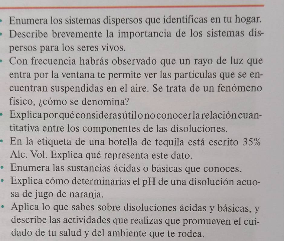 Enumera los sistemas dispersos que identificas en tu hogar. 
Describe brevemente la importancia de los sistemas dis- 
persos para los seres vivos. 
Con frecuencia habrás observado que un rayo de luz que 
entra por la ventana te permite ver las partículas que se en- 
cuentran suspendidas en el aire. Se trata de un fenómeno 
físico, ¿cómo se denomina? 
Explica por qué consideras útil o no conocer la relación cuan- 
titativa entre los componentes de las disoluciones. 
En la etiqueta de una botella de tequila está escrito 35%
Alc. Vol. Explica qué representa este dato. 
Enumera las sustancias ácidas o básicas que conoces. 
Explica cómo determinarías el pH de una disolución acuo- 
sa de jugo de naranja. 
Aplica lo que sabes sobre disoluciones ácidas y básicas, y 
describe las actividades que realizas que promueven el cui- 
dado de tu salud y del ambiente que te rodea.