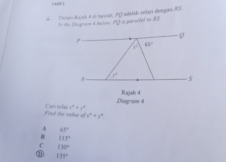 1449/1
Dalam Rajah 4 di bawah, PQ adalah selari dengan RS.
In the Diagram 4 below, PQ is parallel to RS.
P
x° 65°
y°
R
S
Rajah 4
Diagram 4
Cari nilai x°+y°
Find the value of x°+y°.
A 65°
B 115°
C 130°
① 135°