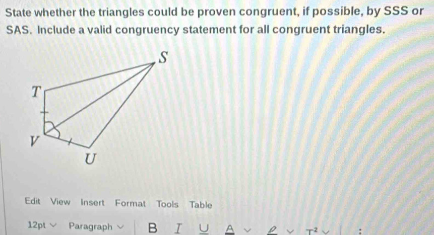 State whether the triangles could be proven congruent, if possible, by SSS or 
SAS. Include a valid congruency statement for all congruent triangles. 
Edit View Insert Format Tools Table 
12pt Paragraph B I U A T^2 :