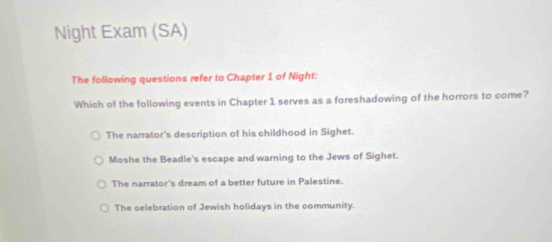 Night Exam (SA)
The following questions refer to Chapter 1 of Night:
Which of the following events in Chapter 1 serves as a foreshadowing of the horrors to come?
The narrator's description of his childhood in Sighet.
Moshe the Beadle's escape and warning to the Jews of Sighet.
The narrator's dream of a better future in Palestine.
The celebration of Jewish holidays in the community.