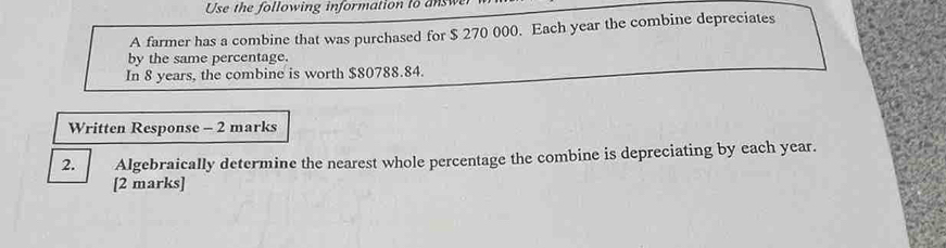 Use the following information to answer 
A farmer has a combine that was purchased for $ 270 000. Each year the combine depreciates 
by the same percentage. 
In 8 years, the combine is worth $80788.84. 
Written Response - 2 marks 
2. Algebraically determine the nearest whole percentage the combine is depreciating by each year. 
[2 marks]