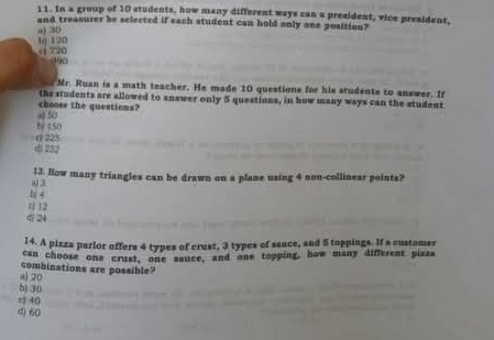 In a group of 10 students, how many different ways can a president, vice president,
and treasurer be selected if each student can hold only one position?
u) 30
c 720 1 120
(10) 0
Mr. Ruan is a math teacher. He made 10 questions for his students to answer. If
the students are allowed to answer only 5 questions, in how many ways can the student
choose the questions?
b 450 al 50
di 252 () 225
a) 3 13. How many triangles can be drawn on a plane using 4 non-collinear points?
bj 4
q 12
0 24
14. A pizza parlor offers 4 types of crust, 3 types of sance, and 5 toppings. If a customer
can choose one crust, one sauce, and one topping, how many different piaza
combinations are possible?
a) 20
b) 30
c 40
d) 60