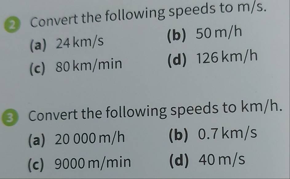 Convert the following speeds to m/s.
(a) 24 km/s (b) 50 m/h
(c) 80 km/min (d) 126 km/h
③ Convert the following speeds to km/h.
(a) 20 000 m/h (b) 0.7 km/s
(c) 9000 m/min (d) 40 m/s