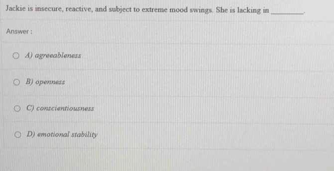 Jackie is insecure, reactive, and subject to extreme mood swings. She is lacking in _.
Answer :
A) agreeableness
B) openness
C) conscientiousness
D) emotional stability