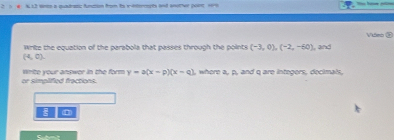 NL2 Wrte a quadress fneson foam te x -terapts and another poirt HPS 
Video 
Write the equation of the parabola that passes through the points (-3,0),(-2,-60)
(4,0). , and 
Write your answer in the form y=a(x-p)(x-q) where a, p, and q are integers, decimals, 
or simplified fractions.