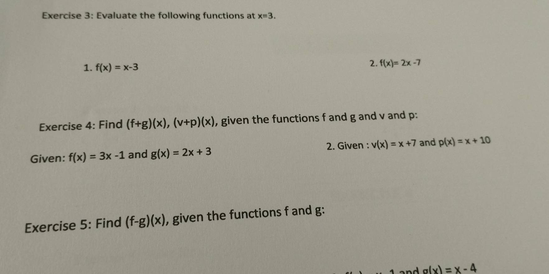 Evaluate the following functions at x=3. 
1. f(x)=x-3
2. f(x)=2x-7
Exercise 4: Find (f+g)(x), (v+p)(x) , given the functions f and g and v and p : 
2. Given : v(x)=x+7 and p(x)=x+10
Given: f(x)=3x-1 and g(x)=2x+3
Exercise 5: Find (f-g)(x) , given the functions f and g : 
an d g(x)=x-4