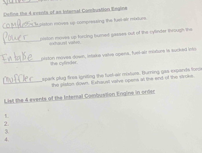 Define the 4 events of an Internal Combustion Engine 
_ 
piston moves up compressing the fuel-air mixture. 
_ 
piston moves up forcing burned gasses out of the cylinder through the 
exhaust valve. 
_ 
piston moves down, intake valve opens, fuel-air mixture is sucked into 
the cylinder. 
spark plug fires igniting the fuel-air mixture. Burning gas expands forci 
_the piston down. Exhaust valve opens at the end of the stroke. 
List the 4 events of the Internal Combustion Engine in order 
1. 
2. 
3. 
4.