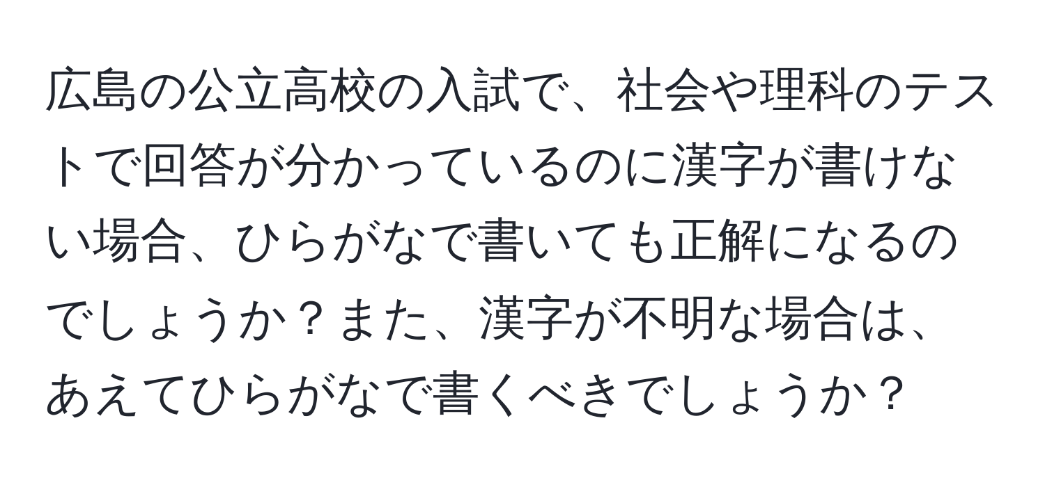 広島の公立高校の入試で、社会や理科のテストで回答が分かっているのに漢字が書けない場合、ひらがなで書いても正解になるのでしょうか？また、漢字が不明な場合は、あえてひらがなで書くべきでしょうか？