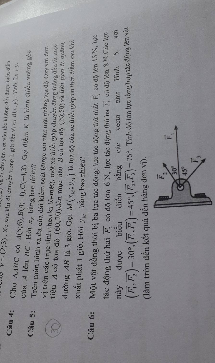 Và di chuyển với vận tốc không đổi được biểu diễn
v=(2;3). Xe sau khi di chuyền trong 2 giờ đến vị trí B(x;y). Tính 2x+y.
Câu 4: Cho △ ABC có A(5;6),B(4;-1),C(-4;3). Gọi điểm K là hình chiếu vuông góc
của A lên BC. Hỏi x_K bằng bao nhiêu?
Câu 5: Trên màn hình ra đa của đài kiểm soát (được coi như mặt phẳng tọa độ Oxy với đơn
vị trên các trục tính theo ki-lô-mét), một xe thiết giáp chuyển động thắng đều từ mục
tiêu A có tọa độ (60;20) đến mục tiêu B có tọa độ (20;50) và thời gian đi quãng
đường AB là 3 giờ. Gọi M(x_M;y_M) là tọa độ của xe thiết giáp tại thời điểm sau khi
xuất phát 1 giờ. Hỏi y_M bằng bao nhiêu?
Câu 6: Một vật đồng thời bị ba lực tác động: lực tác động thứ nhất vector F_1 có độ lớn 15 N, lực
tác động thứ hai vector F_2 có độ lớn 6 N, lực tác động thứ ba vector F_1 có độ lớn 8 N.Các lực
này được biểu diễn bằng các vectơ như Hình 5, với
(vector F_1,vector F_2)=30°,(vector F_1,vector F_3)=45°,(vector F_2,vector F_3)=75°.  Tính độ lớn lực tổng hợp tác động lên vật
(làm tròn đến kết quả đến hàng đơn vị).