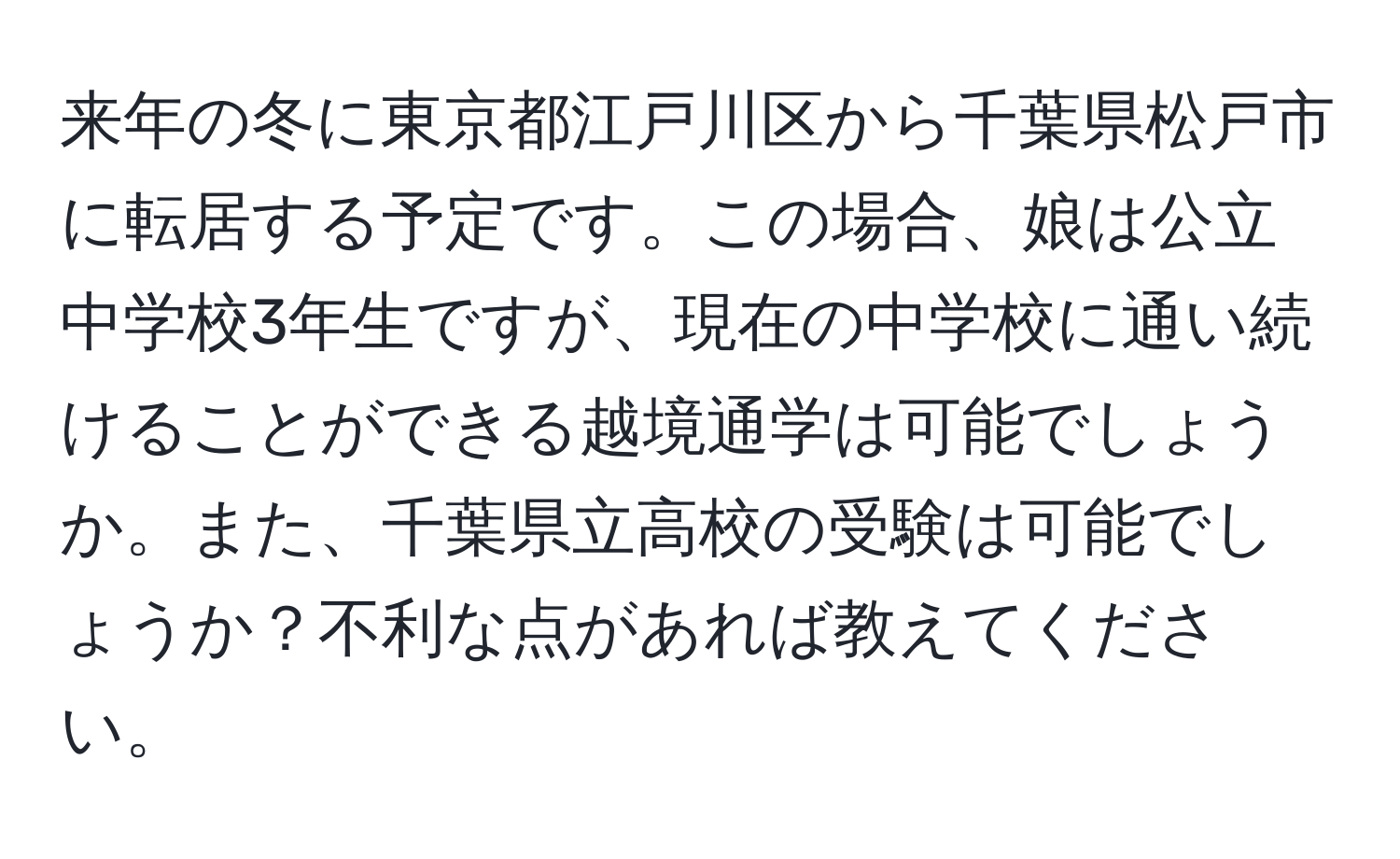 来年の冬に東京都江戸川区から千葉県松戸市に転居する予定です。この場合、娘は公立中学校3年生ですが、現在の中学校に通い続けることができる越境通学は可能でしょうか。また、千葉県立高校の受験は可能でしょうか？不利な点があれば教えてください。