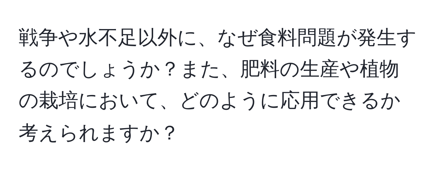 戦争や水不足以外に、なぜ食料問題が発生するのでしょうか？また、肥料の生産や植物の栽培において、どのように応用できるか考えられますか？