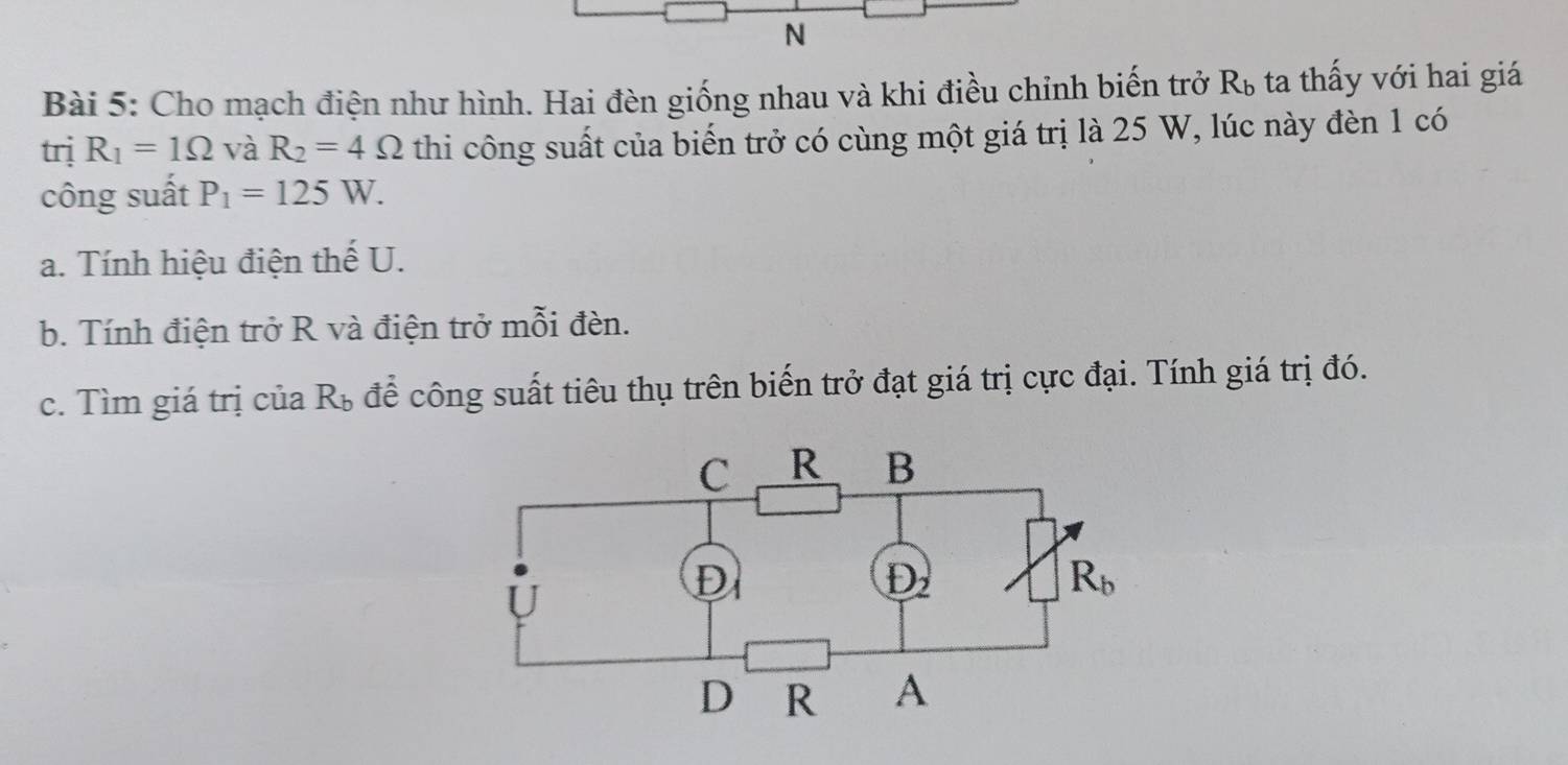 Cho mạch điện như hình. Hai đèn giống nhau và khi điều chỉnh biến trở R_b ta thấy với hai giá
trị R_1=1Omega và R_2=4Omega thi công suất của biến trở có cùng một giá trị là 25 W, lúc này đèn 1 có
công suất P_1=125W.
a. Tính hiệu điện thế U.
b. Tính điện trở R và điện trở mỗi đèn.
c. Tìm giá trị của R_b để công suất tiêu thụ trên biến trở đạt giá trị cực đại. Tính giá trị đó.