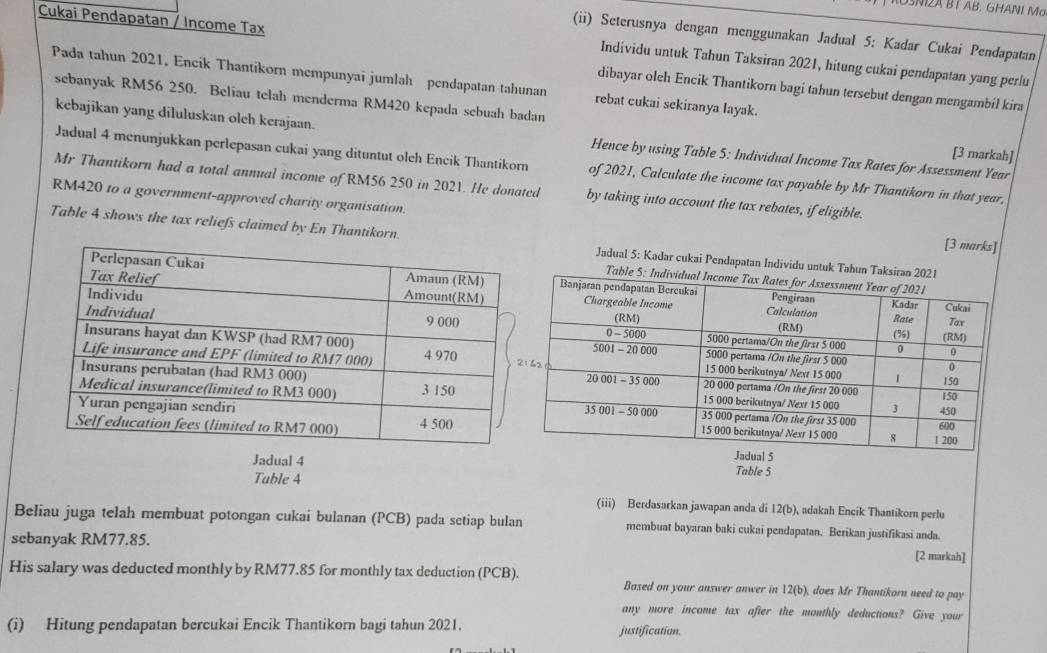 OSNI2A BÍ AB. GHANI Mo
Cukai Pendapatan / Income Tax
(ii) Seterusnya dengan menggunakan Jadual 5: Kadar Cukai Pendapatan
Individu untuk Tahun Taksiran 2021, hitung cukai pendapatan yang perlu
Pada tahun 2021. Encik Thantikorn mempunyai jumlah pendapatan tahunan rebat cukai sekiranya layak.
dibayar oleh Encik Thantikorn bagi tahun tersebut dengan mengambil kira
sebanyak RM56 250. Beliau telah menderma RM420 kepada sebuah badan [3 markah]
kebajikan yang diluluskan oleh kerajaan. Hence by using Table 5: Individual Income Tax Rates for Assessment Year
Jadual 4 menunjukkan perlepasan cukai yang dituntut olch Encik Thantikorn of 2021, Calculate the income tax payable by Mr Thantikorn in that year,
Mr Thantikorn had a total annual income of RM56 250 in 2021. He donated by taking into account the tax rebates, if eligible.
RM420 to a government-approved charity organisation.
Table 4 shows the tax reliefs claimed by En Thantikorn.Jadual 5: Kadar cukai Pendapatan Individu untuk Tahun Taks
[3 marks]
Table
Jadual 4
Table 4
Table 5
(iii) Berdasarkan jawapan anda di 12(b), adakah Encik Thantikomn perlu
Beliau juga telah membuat potongan cukai bulanan (PCB) pada setiap bulan membuat bayaran baki cukai pendapatan. Berikan justifikasi anda.
sebanyak RM77.85.
[2 markah]
His salary was deducted monthly by RM77.85 for monthly tax deduction (PCB). Based on your answer anwer in 12(b), does Mr Thantikorn need to pay
any more income tax after the monthly deductions? Give your
(i) Hitung pendapatan bercukai Encik Thantikorn bagi tahun 2021. justification.