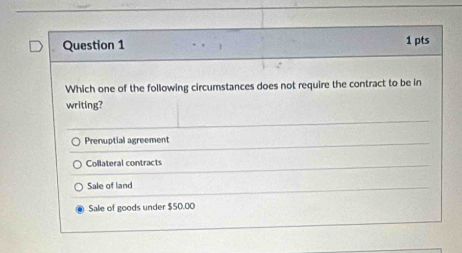 Which one of the following circumstances does not require the contract to be in
writing?
Prenuptial agreement
Collateral contracts
Sale of land
Sale of goods under $50.00