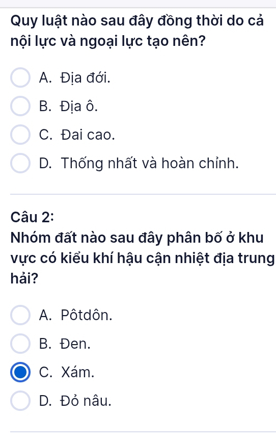 Quy luật nào sau đây đồng thời do cả
lội lực và ngoại lực tạo nên?
A. Địa đới.
B. Địa ô.
C. Đai cao.
D. Thống nhất và hoàn chỉnh.
Câu 2:
Nhóm đất nào sau đây phân bố ở khu
vực có kiểu khí hậu cận nhiệt địa trung
hải?
A. Pôtdôn.
B. Đen.
C. Xám.
D. Đỏ nâu.