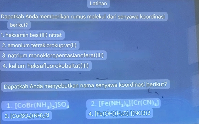 Latihan 
Dapatkah Anda memberikan rumus molekul dari senyawa koordinasi 
berikut? 
1. heksamin besi(III) nitrat 
2. amonium tetraklorokuprat(II) 
3. natrium monokloropentasianoferat(III) 
4. kalium heksafluorokobaltat(III) 
Dapatkah Anda menyebutkan nama senyawa koordinasi berikut? 
1. [CoBr(NH_3)_5]SO_4 2. [ _6 (NH₃)₆][Cr(CN)₆]
3. [Co(SO_2)(NH)_2C] 4. [Fe(OH)(H₂O),] (NO3)2