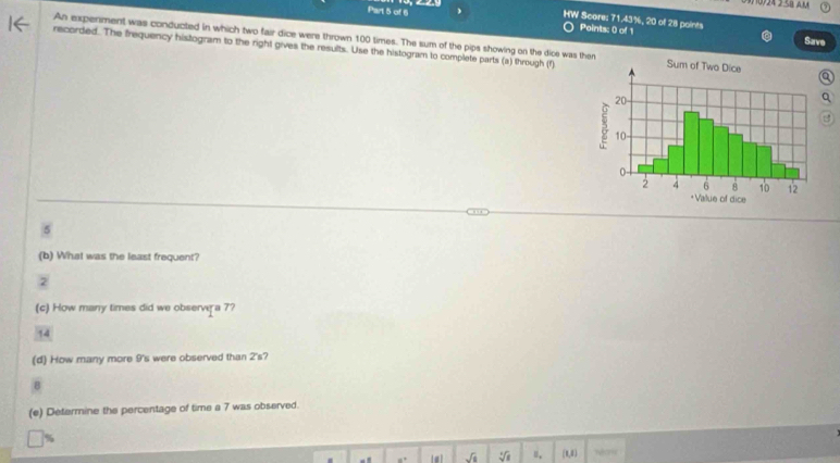0724 2 SB AM 
Part 5 of 6 
HW Score: 71.43%, 20 of 28 points Save 
Points: 0 of 1 
An experment was conducted in which two fair dice were thrown 100 times. The sum of the pips showing on the dice was t 
recorded. The frequency histogram to the right gives the results. Use the histogram to complete parts (a) through (f)
5
(b) What was the least frequent?
2
(c) How many times did we observer a 7?
14
(d) How many more 9 's were observed than 2 's?
8
(e) Determine the percentage of time a 7 was observed.
sqrt(8) sqrt[4](a) ", (n,0) Mar