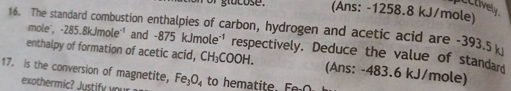 or glucose. 
pectively. 
(Ans: -1258.8 kJ/mole) 
16. The standard combustion enthalpies of carbon, hydrogen and acetic acid are -393.5 k -285.8kJmole^(-1) and 
mole ,
-875kJmole^(-1) respectively. Deduce the value of standard 
enthalpy of formation of acetic acid, CH_3COOH. (Ans: -483.6 kJ/mole) 
17. Is the conversion of magnetite, Fe_3O_4 to hematite. Fo O 
exothermic? Justify your