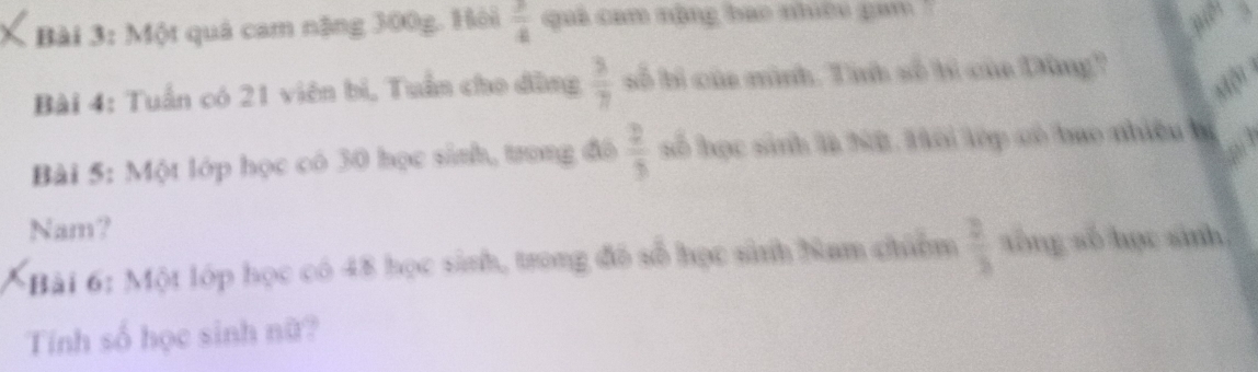 Một quả cam nặng 300g. Hôi  3/4  quả cam nộng bao nhiều gam '' 
Bài 4: Tuần có 21 viên bì, Tuần cho đùng  3/7  số bì của mình. Tính số bì của Dùng? 
a 
Bài 5: Một lớp học có 30 học sinh, trong đô  2/3  số học sinh là Nữ. Hôi lớp có bao nhiều lý 
Nam? 
Bài 6: Một lớp học có 48 học sinh, trong đô số học sinh Nam chiêm  2/3  tōng so học sinh 
Tính số học sinh nữ?