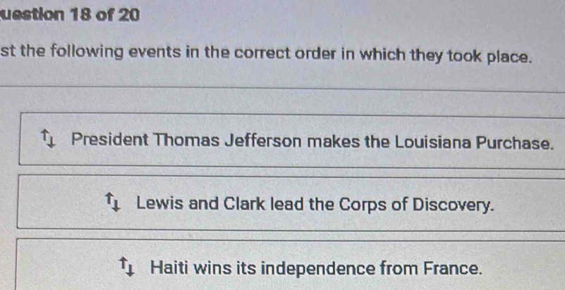 uestion 18 of 20
st the following events in the correct order in which they took place.
_
_
President Thomas Jefferson makes the Louisiana Purchase.
Lewis and Clark lead the Corps of Discovery.
Haiti wins its independence from France.