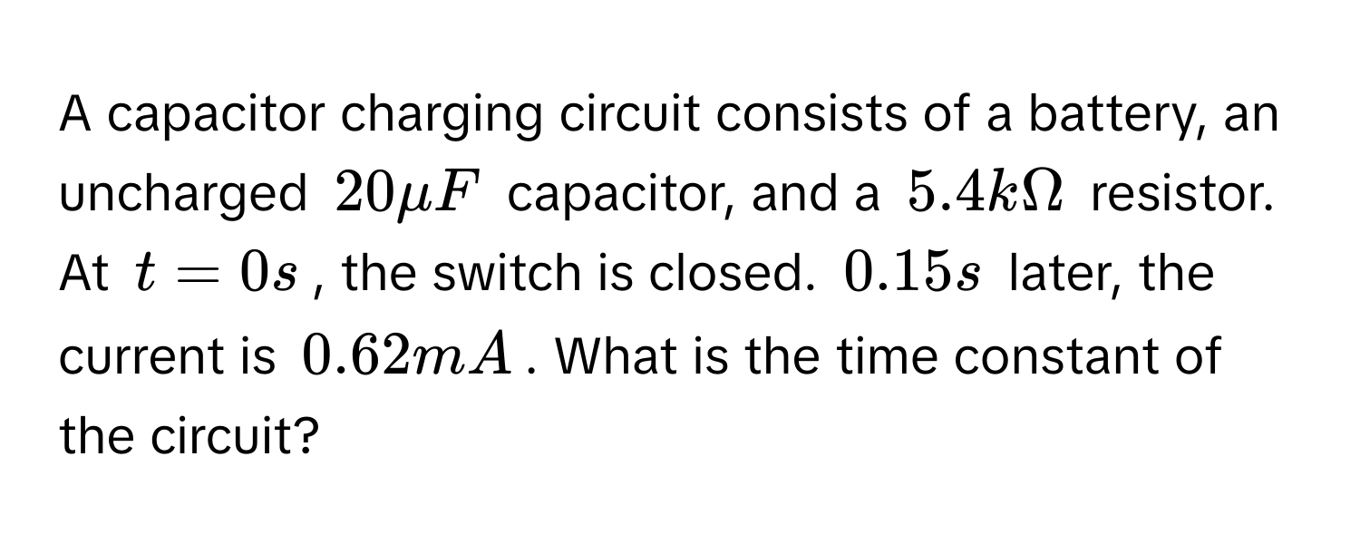 A capacitor charging circuit consists of a battery, an uncharged $20 mu F$ capacitor, and a $5.4 kOmega$ resistor. At $t = 0 s$, the switch is closed. $0.15 s$ later, the current is $0.62 mA$. What is the time constant of the circuit?