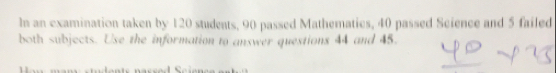 In an examination taken by 120 students, 90 passed Mathematics, 40 passed Science and 5 failed 
both subjects. Use the information to answer questions 44 and 45.