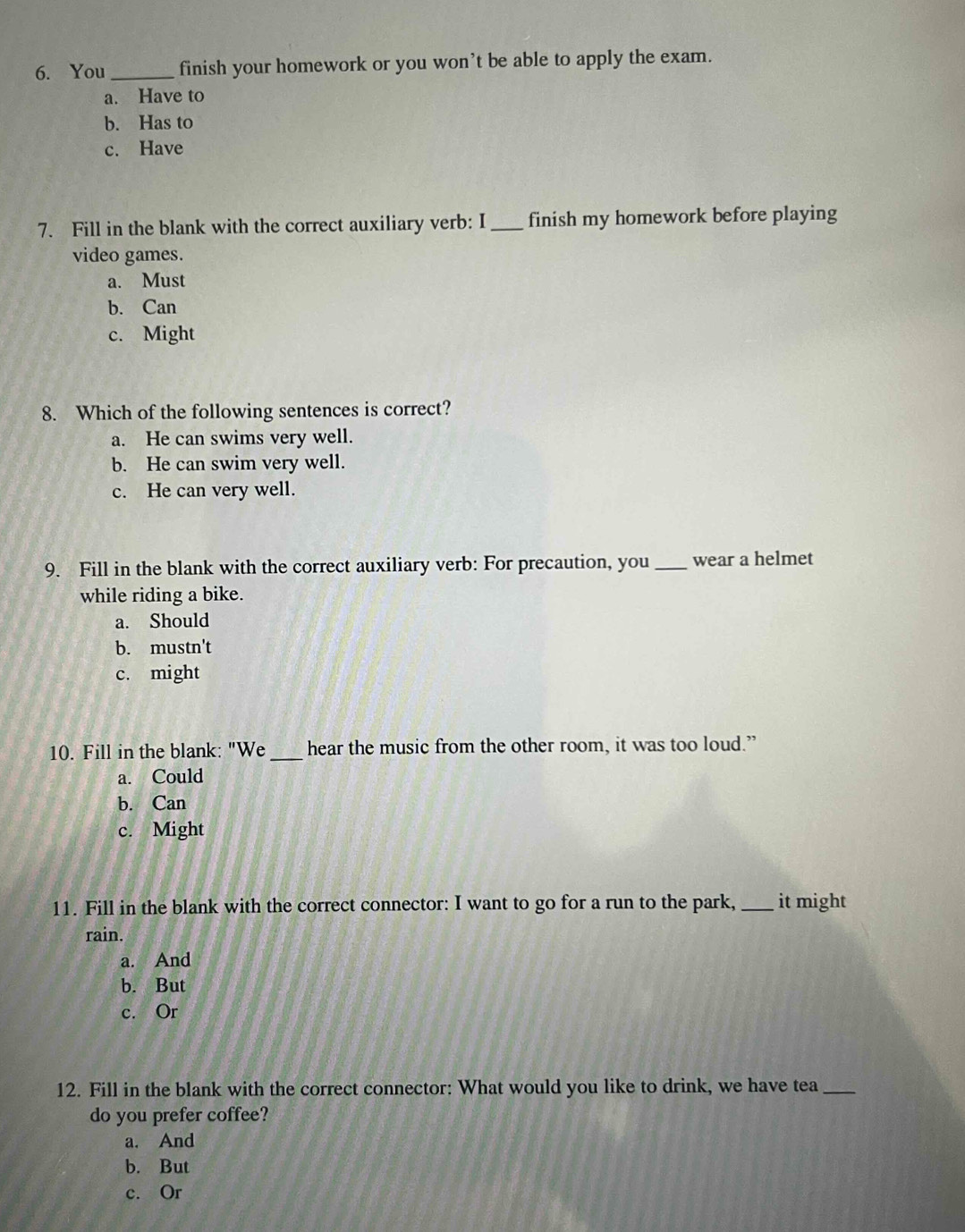 You_ finish your homework or you won’t be able to apply the exam.
a. Have to
b. Has to
c. Have
7. Fill in the blank with the correct auxiliary verb: I _finish my homework before playing
video games.
a. Must
b. Can
c. Might
8. Which of the following sentences is correct?
a. He can swims very well.
b. He can swim very well.
c. He can very well.
9. Fill in the blank with the correct auxiliary verb: For precaution, you _wear a helmet
while riding a bike.
a. Should
b. mustn't
c. might
10. Fill in the blank: "We_ hear the music from the other room, it was too loud.”
a. Could
b. Can
c. Might
11. Fill in the blank with the correct connector: I want to go for a run to the park, _it might
rain.
a. And
b. But
c. Or
12. Fill in the blank with the correct connector: What would you like to drink, we have tea_
do you prefer coffee?
a. And
b. But
c. Or