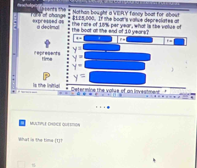 own, Décay, ana Compoura Interest Fonmuias 
Iteachalgeb esents the 
Nathan bought a VERY fancy boat for about 
rate of change $125,000. If the boat's value depreciates at 
expressed as the rate of 15% per year, what is the value of 
a decimal the boat at the end of 10 years?
a=
r=
t=□
□ 
represents 
time
P
is the Initial Determine the value of an investment 
MULTIPLE CHOICE QUESTION 
What is the time (t)?
15