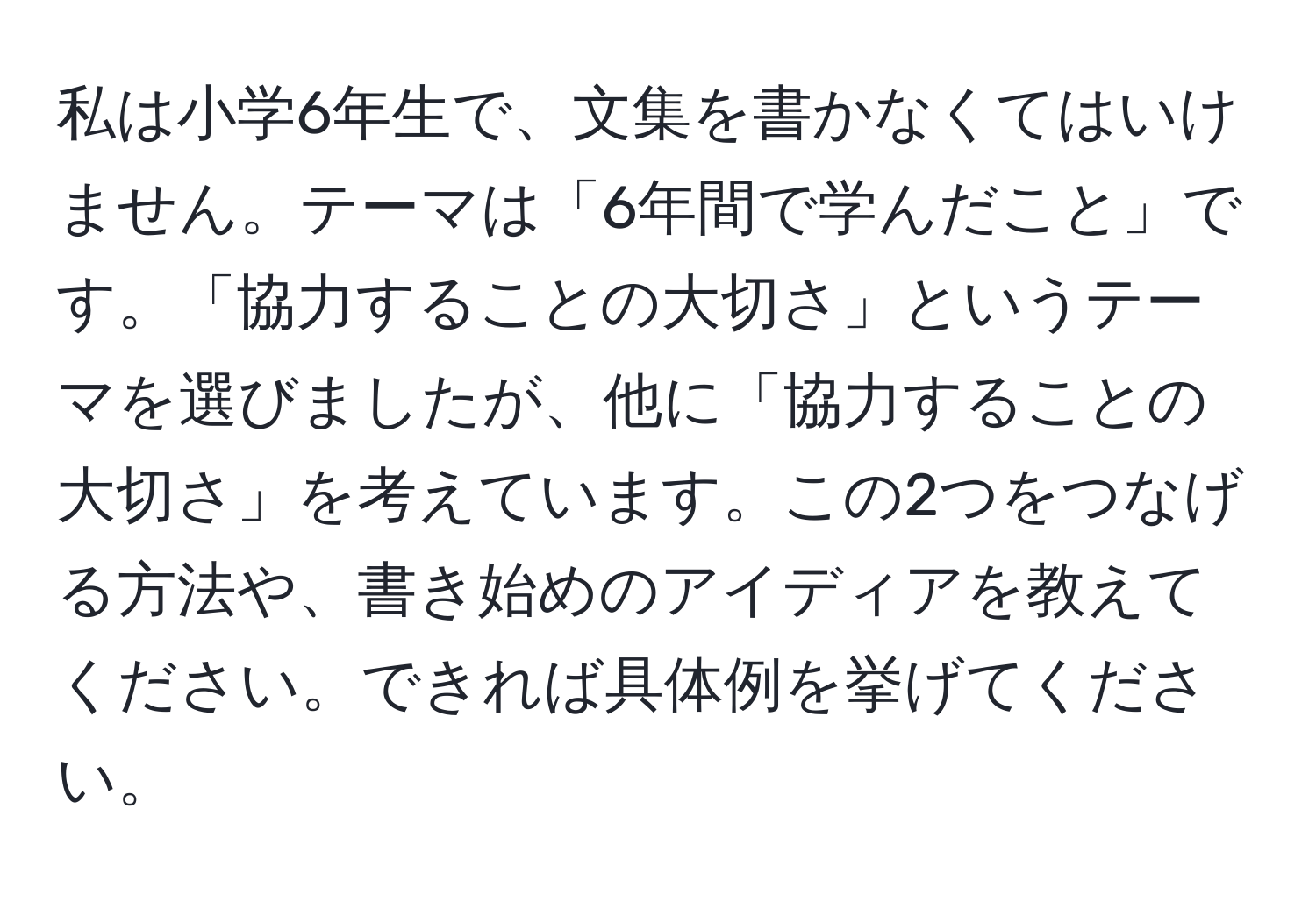 私は小学6年生で、文集を書かなくてはいけません。テーマは「6年間で学んだこと」です。「協力することの大切さ」というテーマを選びましたが、他に「協力することの大切さ」を考えています。この2つをつなげる方法や、書き始めのアイディアを教えてください。できれば具体例を挙げてください。