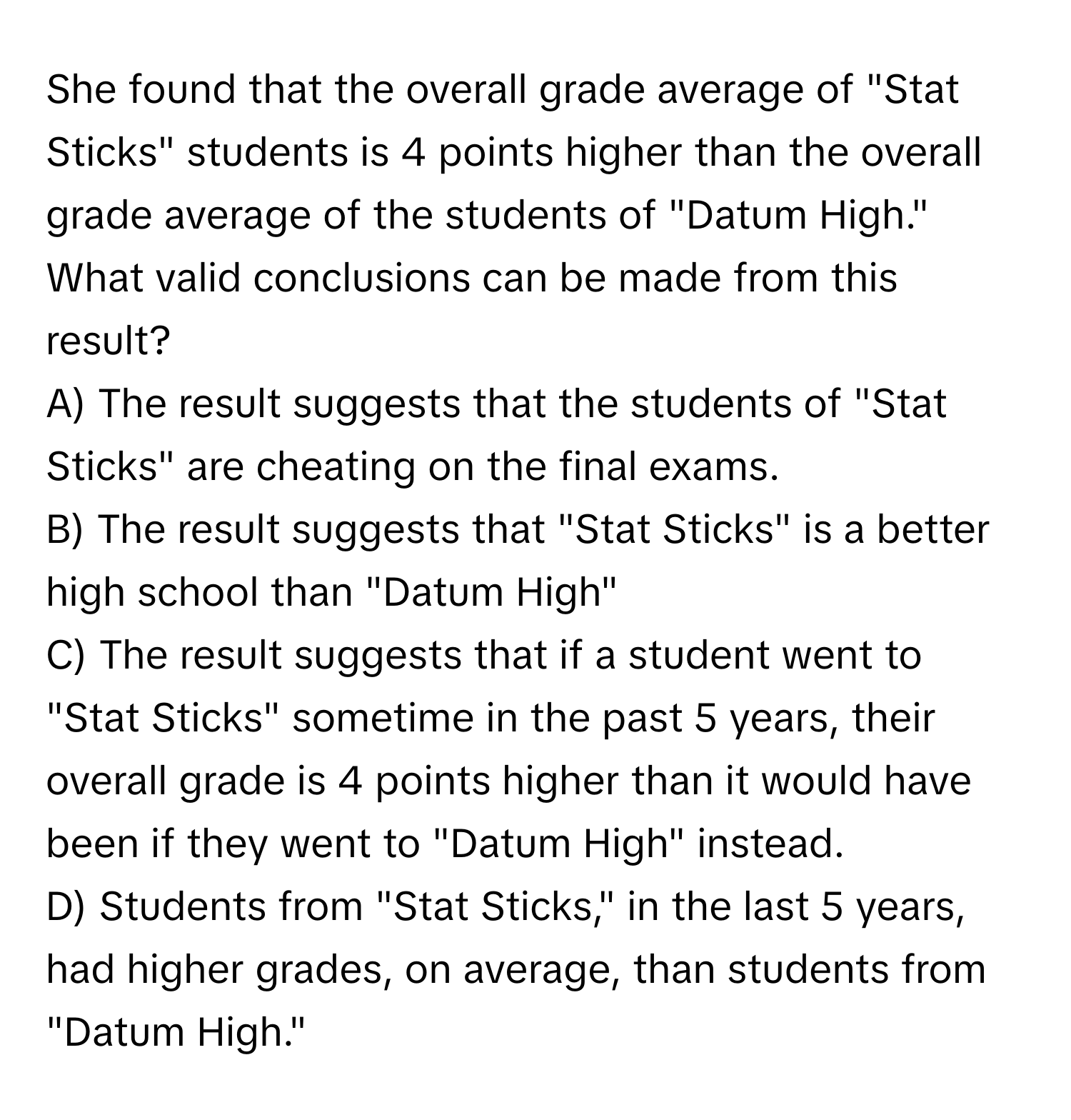 She found that the overall grade average of "Stat Sticks" students is 4 points higher than the overall grade average of the students of "Datum High."

What valid conclusions can be made from this result?
A) The result suggests that the students of "Stat Sticks" are cheating on the final exams.
B) The result suggests that "Stat Sticks" is a better high school than "Datum High"
C) The result suggests that if a student went to "Stat Sticks" sometime in the past 5 years, their overall grade is 4 points higher than it would have been if they went to "Datum High" instead.
D) Students from "Stat Sticks," in the last 5 years, had higher grades, on average, than students from "Datum High."