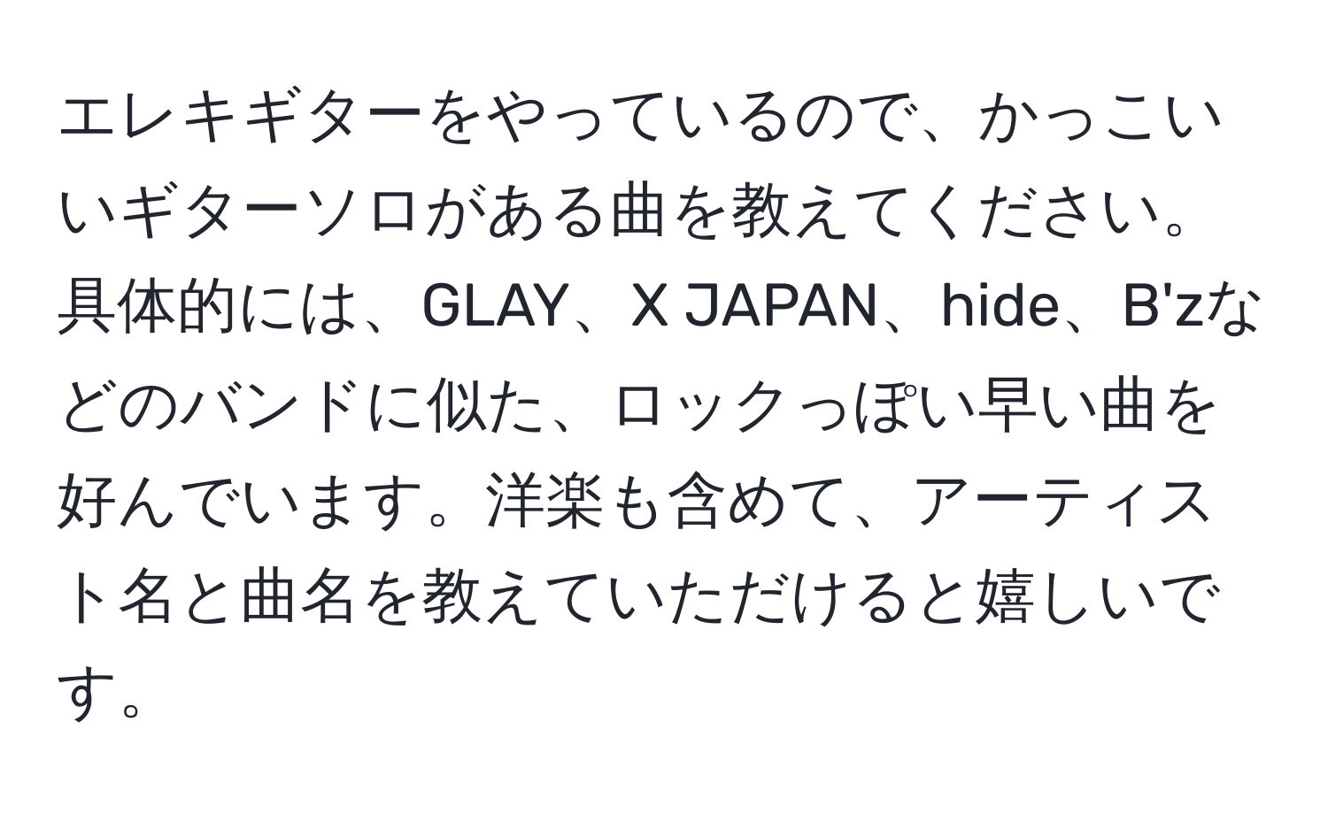 エレキギターをやっているので、かっこいいギターソロがある曲を教えてください。具体的には、GLAY、X JAPAN、hide、B'zなどのバンドに似た、ロックっぽい早い曲を好んでいます。洋楽も含めて、アーティスト名と曲名を教えていただけると嬉しいです。