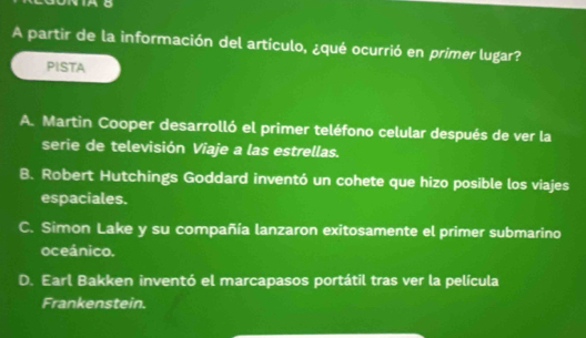 A partir de la información del artículo, ¿qué ocurrió en primer lugar?
PISTA
A. Martin Cooper desarrolló el primer teléfono celular después de ver la
serie de televisión Viaje a las estrellas.
B. Robert Hutchings Goddard inventó un cohete que hizo posible los viajes
espaciales.
C. Simon Lake y su compañía lanzaron exitosamente el primer submarino
oceánico.
D. Earl Bakken inventó el marcapasos portátil tras ver la película
Frankenstein.