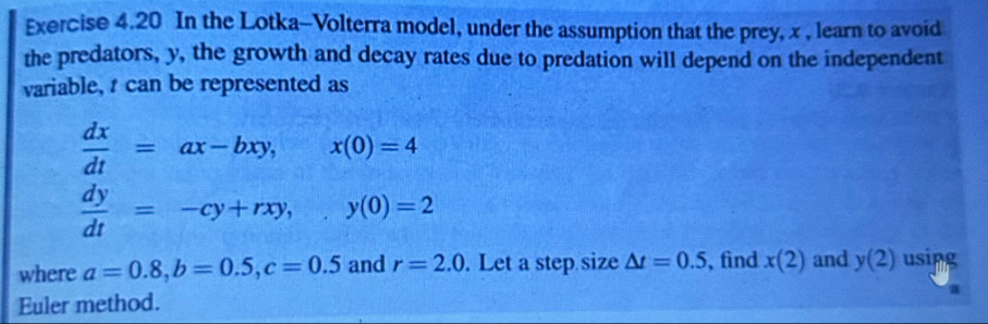 In the Lotka-Volterra model, under the assumption that the prey, x , learn to avoid 
the predators, y, the growth and decay rates due to predation will depend on the independent 
variable, t can be represented as
 dx/dt =ax-bxy, overline  x(0)=4
 dy/dt =-cy+rxy, y(0)=2
where a=0.8, b=0.5, c=0.5 and r=2.0. Let a step size △ t=0.5 , find x(2) and y(2) usipg 
Euler method.