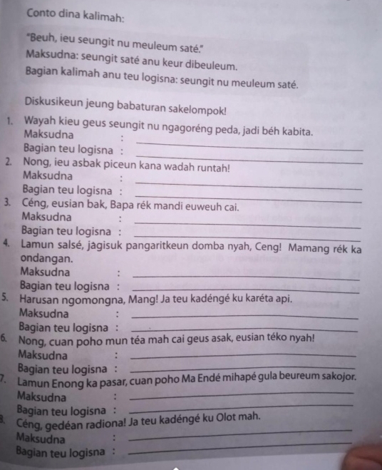 Conto dina kalimah: 
'Beuh, ieu seungit nu meuleum saté.' 
Maksudna: seungit saté anu keur dibeuleum. 
Bagian kalimah anu teu logisna: seungit nu meuleum saté. 
Diskusikeun jeung babaturan sakelompok! 
1. Wayah kieu geus seungit nu ngagoréng peda, jadi béh kabita. 
Maksudna 
_ 
Bagian teu logisna : 
_ 
2. Nong, ieu asbak piceun kana wadah runtah! 
_ 
Maksudna : 
_ 
Bagian teu logisna : 
3. Céng, eusian bak, Bapa rék mandi euweuh cai. 
_ 
Maksudna 
Bagian teu logisna : 
_ 
4. Lamun salsé, jagisuk pangaritkeun domba nyah, Ceng! Mamang rék ka 
ondangan. 
Maksudna : 
_ 
Bagian teu logisna :_ 
5. Harusan ngomongna, Mang! Ja teu kadéngé ku karéta api. 
Maksudna 
_ 
Bagian teu logisna :_ 
6. Nong, cuan poho mun téa mah cai geus asak, eusian téko nyah! 
Maksudna :_ 
Bagian teu logisna :_ 
7. Lamun Enong ka pasar, cuan poho Ma Endé mihapé gula beureum sakojor. 
Maksudna : 
_ 
Bagian teu logisna : 
_ 
_ 
8. Céng, gedéan radiona! Ja teu kadéngé ku Olot mah. 
Maksudna : 
Bagian teu logisna : 
_