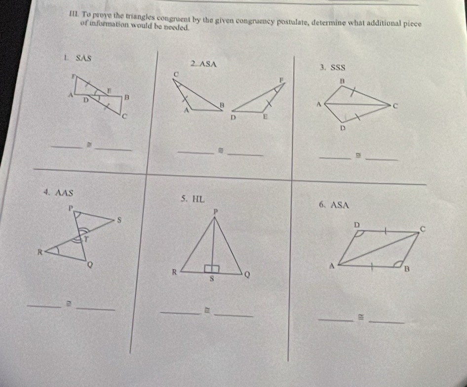 To prove the triangles congruent by the given congruency postulate, determine what additional piece 
of information would be needed. 
L SAS 
2. ASA 3. SSS 
n 
A 
C 
D 
_ 
_ 
_ 
_ 
_ 
_ 
4. AAS 5. HL 6. ASA 
D 
C 
A 
B 
_ 
_ 
_ 
_B 
_ 
_