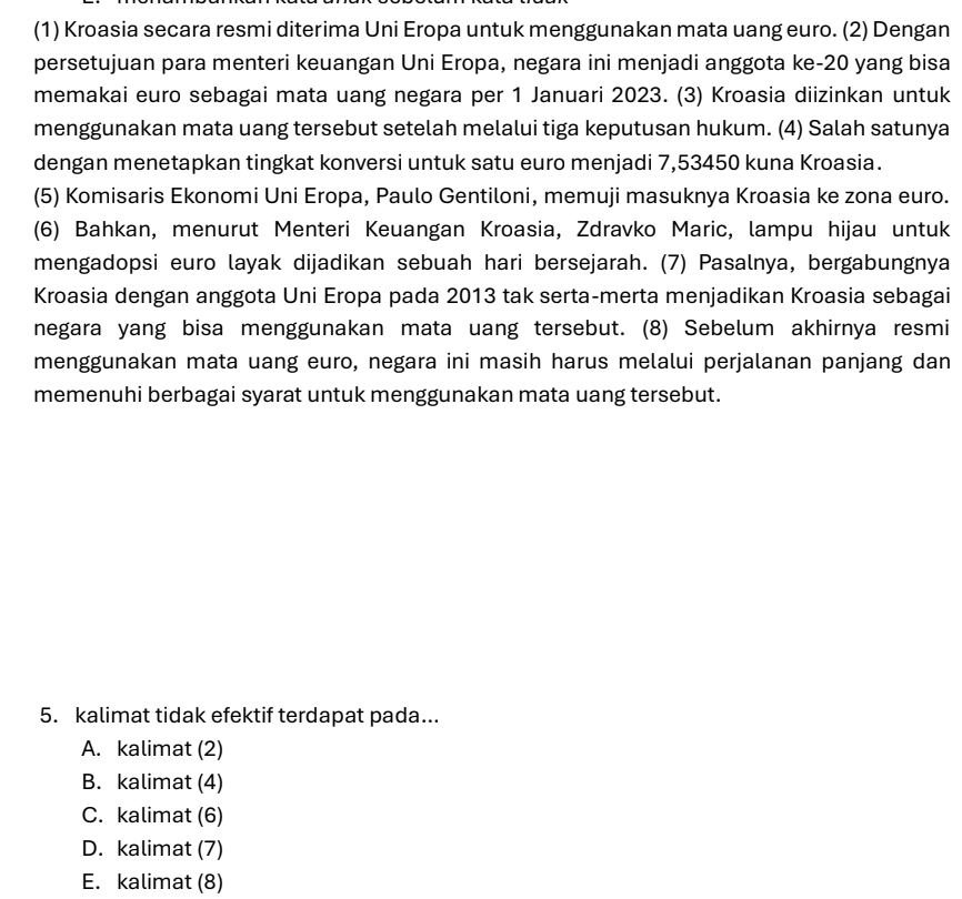 (1) Kroasia secara resmi diterima Uni Eropa untuk menggunakan mata uang euro. (2) Dengan
persetujuan para menteri keuangan Uni Eropa, negara ini menjadi anggota ke- 20 yang bisa
memakai euro sebagai mata uang negara per 1 Januari 2023. (3) Kroasia diizinkan untuk
menggunakan mata uang tersebut setelah melalui tiga keputusan hukum. (4) Salah satunya
dengan menetapkan tingkat konversi untuk satu euro menjadi 7,53450 kuna Kroasia.
(5) Komisaris Ekonomi Uni Eropa, Paulo Gentiloni, memuji masuknya Kroasia ke zona euro.
(6) Bahkan, menurut Menteri Keuangan Kroasia, Zdravko Maric, lampu hijau untuk
mengadopsi euro layak dijadikan sebuah hari bersejarah. (7) Pasalnya, bergabungnya
Kroasia dengan anggota Uni Eropa pada 2013 tak serta-merta menjadikan Kroasia sebagai
negara yang bisa menggunakan mata uang tersebut. (8) Sebelum akhirnya resmi
menggunakan mata uang euro, negara ini masih harus melalui perjalanan panjang dan
memenuhi berbagai syarat untuk menggunakan mata uang tersebut.
5. kalimat tidak efektif terdapat pada...
A. kalimat (2)
B. kalimat (4)
C. kalimat (6)
D. kalimat (7)
E. kalimat (8)