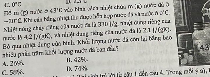 C. 0°C
D. 2, 3C
Đồ m (g) nước ở 43°C vào bình cách nhiệt chứa m (g) nước đá ở
-20°C C. Khi cân bằng nhiệt thu được hỗn hợp nước đá và nước ở 0°C. 
Nhiệt nóng chảy riêng của nước đá là 330 J/g, nhiệt dung riêng của
nước là 4, 2 J/(gK), và nhiệt dung riêng của nước đá là 2, 1 J/(gK).
Bỏ qua nhiệt dung của bình. Khối lượng nước đá còn lại bằng bao
nhiêu phần trăm khối lượng nước đá ban đầu?
43
A. 26%. B. 42%.
C. 58%. D. 74%.
Thí sinh trả lời từ câu 1 đến câu 4. Trong mỗi ý a), l