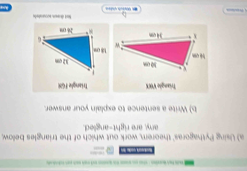 Malt Parí Moarzten - whan pou ausse this queation andi mark sach part inlrido 
Book work code: 3H Cat dato 
a) Using Pythagoras' theorem, work out which of the triangles below, 
any, are right-angled. 
b) Write a sentence to explain your answer. 
Triangle VWX Triangle FGH
Not drawn accurately 
érecious et Watch video Ans