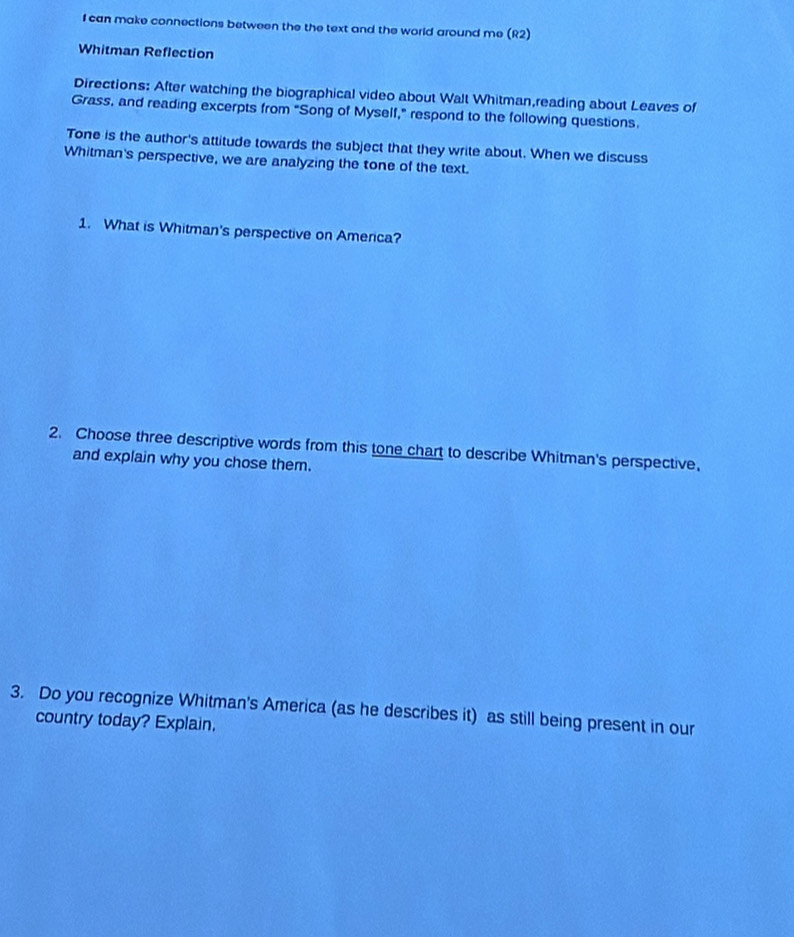 can make connections between the the text and the world around me (R2) 
Whitman Reflection 
Directions: After watching the biographical video about Walt Whitman,reading about Leaves of 
Grass, and reading excerpts from "Song of Myself," respond to the following questions. 
Tone is the author's attitude towards the subject that they write about. When we discuss 
Whitman's perspective, we are analyzing the tone of the text. 
1. What is Whitman's perspective on America? 
2. Choose three descriptive words from this tone chart to describe Whitman's perspective, 
and explain why you chose them. 
3. Do you recognize Whitman's America (as he describes it) as still being present in our 
country today? Explain.