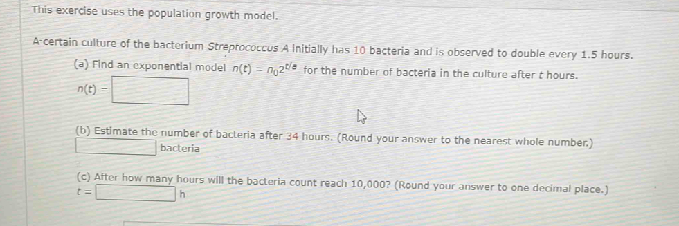 This exercise uses the population growth model. 
A certain culture of the bacterium Streptococcus A initially has 10 bacteria and is observed to double every 1.5 hours. 
(a) Find an exponential model n(t)=n_02^(t/a) for the number of bacteria in the culture after t hours.
n(t)=□
(b) Estimate the number of bacteria after 34 hours. (Round your answer to the nearest whole number.) 
- bacteria 
(c) After how many hours will the bacteria count reach 10,000? (Round your answer to one decimal place.)
t=□ h