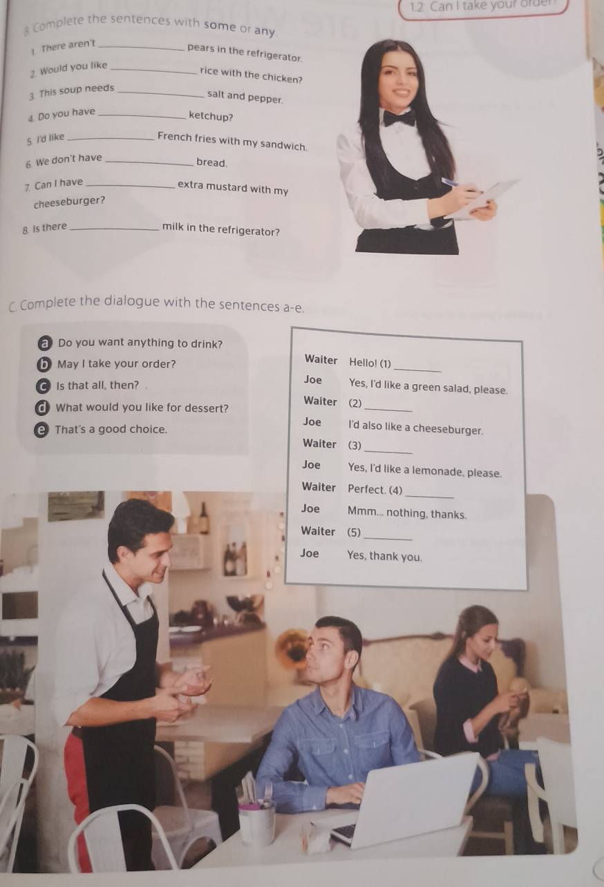 1.2 Can I take your order
8 Complete the sentences with some or any
1. There aren't_
pears in the refrigerator.
2. Would you like_
rice with the chicken?
3. This soup needs_
salt and pepper.
4. Do you have_
ketchup?
5. I'd like _French fries with my sandwich.
6 We don't have_
bread.
7 Can I have_
extra mustard with my
cheeseburger?
8 Is there _milk in the refrigerator?
C Complete the dialogue with the sentences a-e.
a Do you want anything to drink?
b May I take your order?
Waiter Hello! (1)_
C Is that all, then? .
Joe Yes, I'd like a green salad, please.
Waiter (2)
What would you like for dessert?
_
Joe I'd also like a cheeseburger.
e That's a good choice.
_
Waiter (3)
Joe Yes, I'd like a lemonade, please.
_
Waiter Perfect. (4)
Joe Mmm... nothing, thanks.
Waiter (5)_
Joe Yes, thank you.