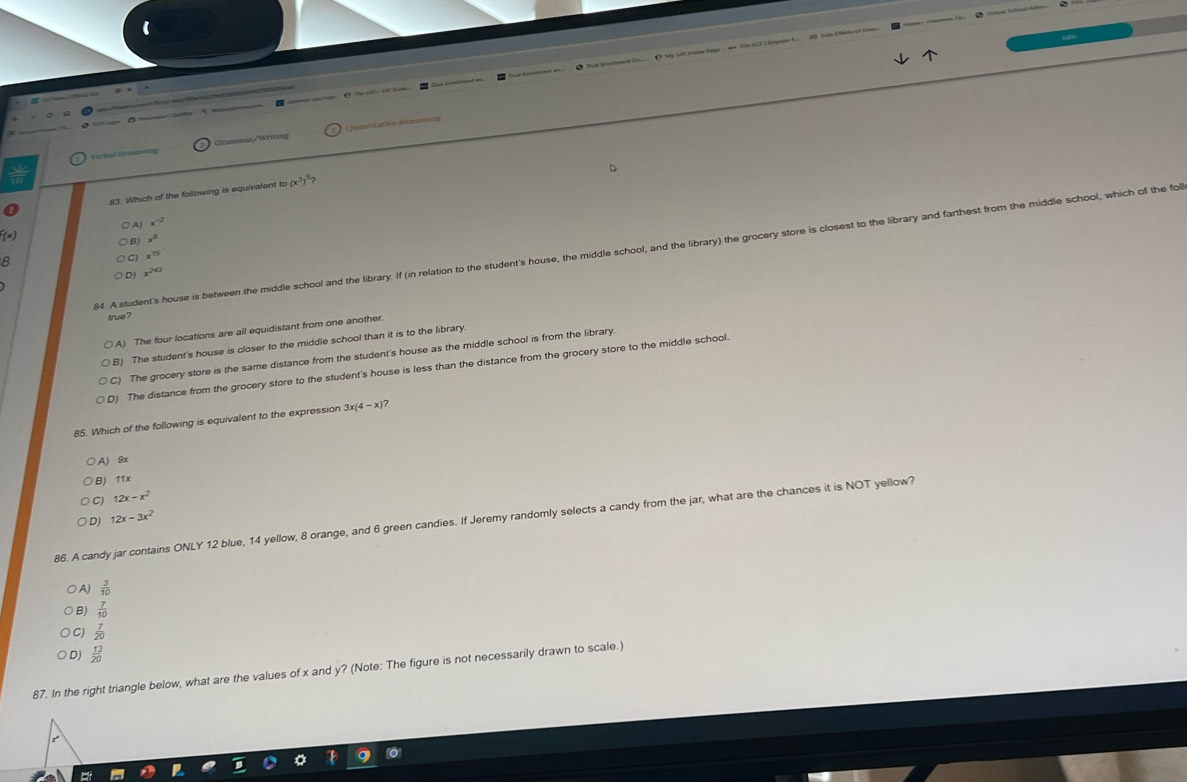 loge O. The bit o kil tam. Duat komatemet Cr ( My SAE frame Page ww The ACE I tompater C A Side Eecto of Leam.
Quantitative Kasong
Vertal Beaso Graminar/Writing
83. Which of the following is equivalent to (x^3)^5?
A) x^(-2)
f(x)
8) x^8
64. A student's house is between the middle school and the library. If (in relation to the student's house, the middle school, and the library) the grocery store is closest to the library and farthest from the middle school, which of the fol
x^(15)
x^(20)
true ?
A) The four locations are all equidistant from one another.
B) The student's house is closer to the middle school than it is to the library
The grocery store is the same distance from the student's house as the middle school is from the library.
D) The distance from the grocery store to the student's house is less than the distance from the grocery store to the middle school.
85. Which of the following is equivalent to the expression 3x(4-x)
A) 9x
B) 11x
C) 12x-x^2
D) 12x-3x^2
86. A candy jar contains ONLY 12 blue, 14 yellow, 8 orange, and 6 green candies. If Jeremy randomly selects a candy from the jar, what are the chances it is NOT yellow?
A)  3/10 
B  7/10 
C)  7/20 
D  13/20 
87. In the right triangle below, what are the values of x and y? (Note: The figure is not necessarily drawn to scale.)