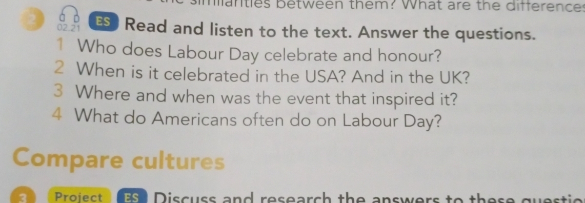 manties between them? What are the difference: 
á ò 
2 02.21 E) Read and listen to the text. Answer the questions. 
1 Who does Labour Day celebrate and honour? 
2 When is it celebrated in the USA? And in the UK? 
3 Where and when was the event that inspired it? 
4 What do Americans often do on Labour Day? 
Compare cultures 
3 Project SI Discuss and research the answers to these questio