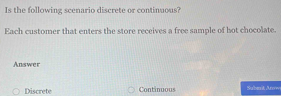 Is the following scenario discrete or continuous?
Each customer that enters the store receives a free sample of hot chocolate.
Answer
Discrete Continuous Submit Answ