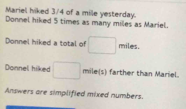 Mariel hiked 3/4 of a mile yesterday. 
Donnel hiked 5 times as many miles as Mariel. 
Donnel hiked a total of miles. 
Donnel hiked mile(s) farther than Mariel. 
Answers are simplified mixed numbers.