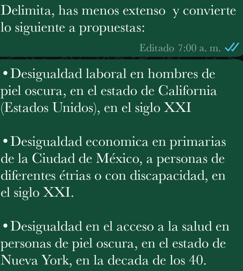 Delimita, has menos extenso y convierte
lo siguiente a propuestas:
Editado 7:00 a. m.
Desigualdad laboral en hombres de
piel oscura, en el estado de California
(Estados Unidos), en el siglo XXI
Desigualdad economica en primarias
de la Ciudad de México, a personas de
diferentes étrias o con discapacidad, en
el siglo XXI.
Desigualdad en el acceso a la salud en
personas de piel oscura, en el estado de
Nueva York, en la decada de los 40.