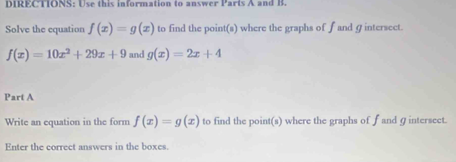 DIRECTIONS: Use this information to answer Parts A and B. 
Solve the equation f(x)=g(x) to find the point(s) where the graphs of f and Ø intersect.
f(x)=10x^2+29x+9 and g(x)=2x+4
Part A 
Write an equation in the form f(x)=g(x) to find the point(s) where the graphs of f and ɡ intersect. 
Enter the correct answers in the boxes.